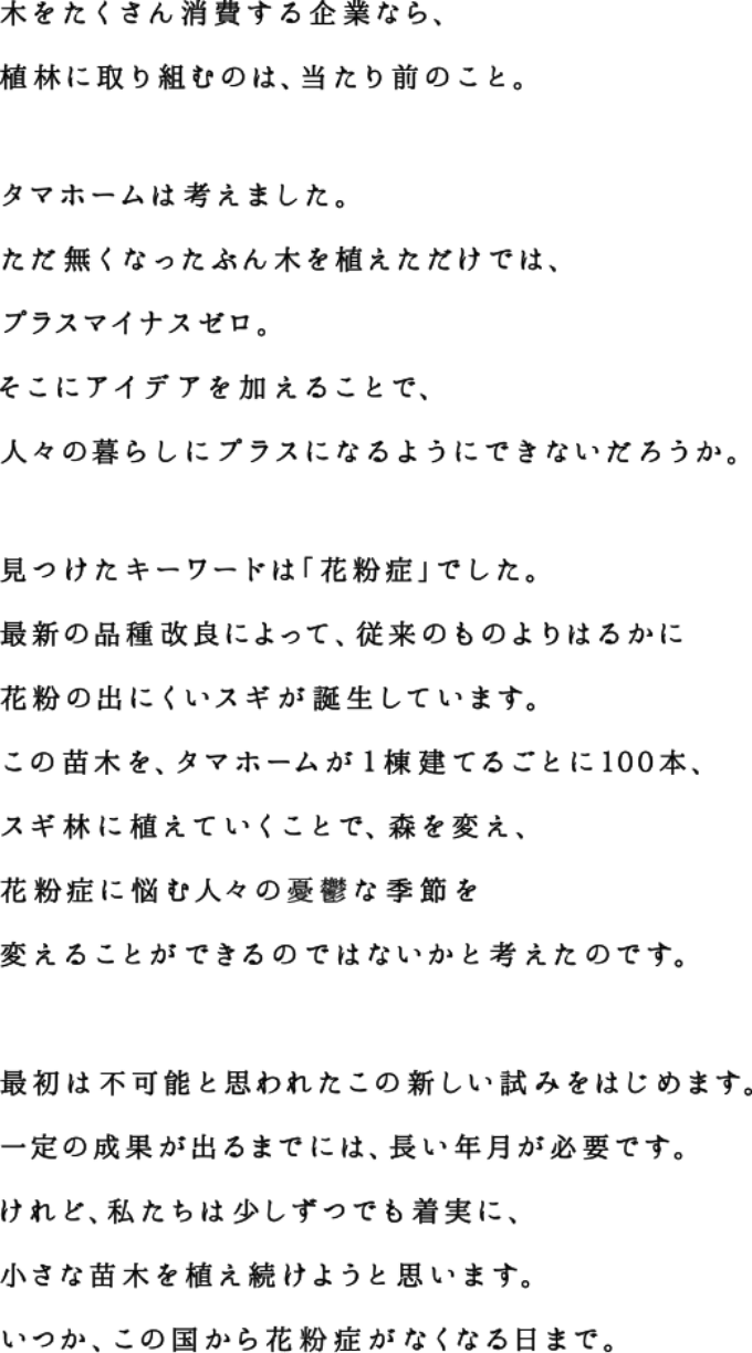 木をたくさん消費する企業なら、植林に取り組むのは、当たり前のこと。タマホームは考えました。ただ無くなったぶん木を植えただけでは、プラスマイナスゼロ。 そこにアイデアを加えることで、人々の暮らしにプラスになるようにできないだろうか。見つけたキーワードは「花粉症」でした。最新の品種改良によって、花粉の出にくいスギが誕生しています。この苗木を旧来のスギ林に植えていくことで、森を変え、花粉症に悩む人々の憂鬱な季節を変えることができるのではないかと考えたのです。最初は不可能と思われたこの新しい試みをはじめます。一定の成果が出るまでには、長い年月が必要です。 けれど、私たちは少しずつでも着実に、小さな苗木を植え続けようと思います。いつか、この国から花粉症がなくなる日まで。