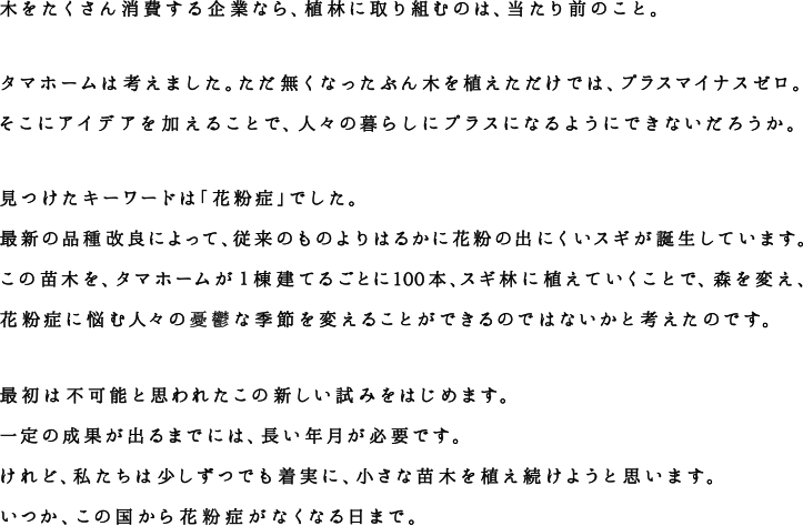 木をたくさん消費する企業なら、植林に取り組むのは、当たり前のこと。タマホームは考えました。ただ無くなったぶん木を植えただけでは、プラスマイナスゼロ。 そこにアイデアを加えることで、人々の暮らしにプラスになるようにできないだろうか。見つけたキーワードは「花粉症」でした。最新の品種改良によって、花粉の出にくいスギが誕生しています。この苗木を旧来のスギ林に植えていくことで、森を変え、花粉症に悩む人々の憂鬱な季節を変えることができるのではないかと考えたのです。最初は不可能と思われたこの新しい試みをはじめます。一定の成果が出るまでには、長い年月が必要です。 けれど、私たちは少しずつでも着実に、小さな苗木を植え続けようと思います。いつか、この国から花粉症がなくなる日まで。